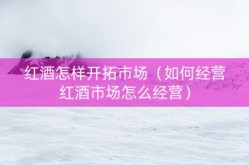 红酒怎样开拓市场（如何经营红酒市场怎么经营）