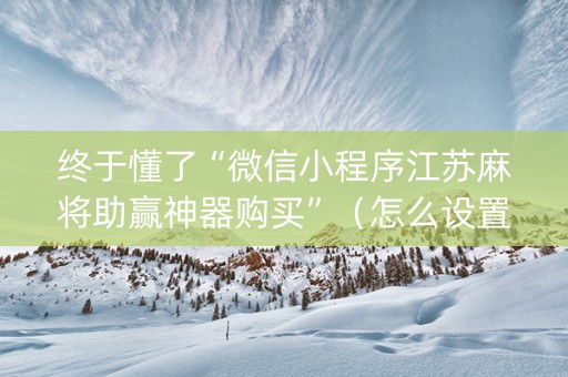 终于懂了“微信小程序江苏麻将助赢神器购买”（怎么设置能有好牌)
