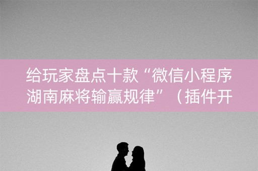 给玩家盘点十款“微信小程序湖南麻将输赢规律”（插件开挂免费AI)