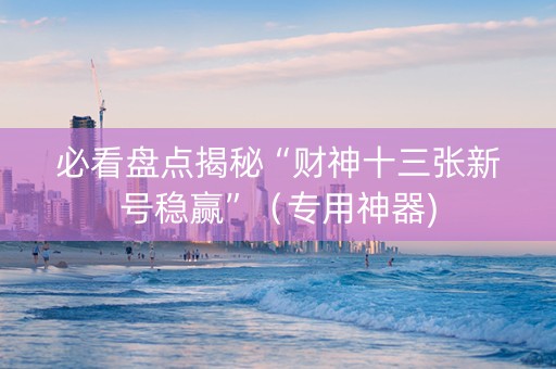 必看盘点揭秘“财神十三张新号稳赢”（专用神器)
