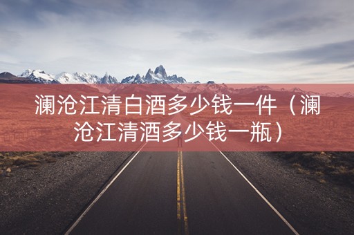 澜沧江清白酒多少钱一件（澜沧江清酒多少钱一瓶）