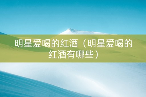 明星爱喝的红酒（明星爱喝的红酒有哪些）