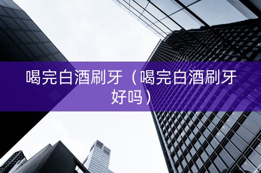 喝完白酒刷牙（喝完白酒刷牙好吗）