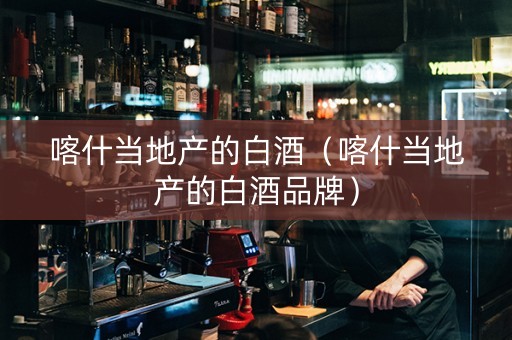 喀什当地产的白酒（喀什当地产的白酒品牌）