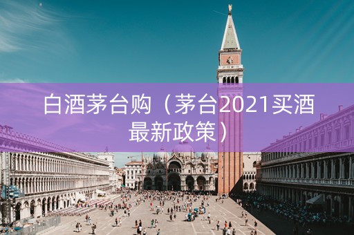 白酒茅台购（茅台2021买酒最新政策）