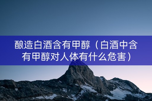 酿造白酒含有甲醇（白酒中含有甲醇对人体有什么危害）