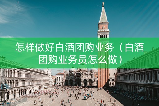 怎样做好白酒团购业务（白酒团购业务员怎么做）