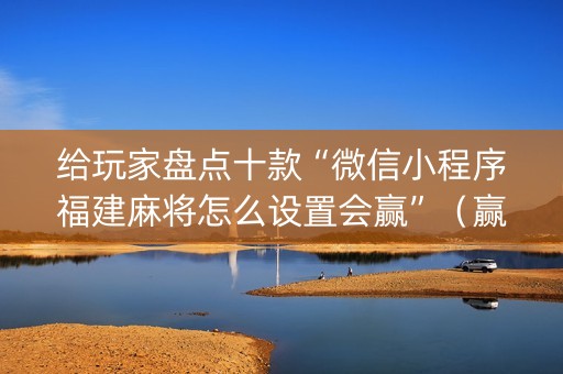 给玩家盘点十款“微信小程序福建麻将怎么设置会赢”（赢的技巧规律)