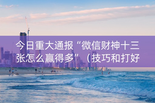 今日重大通报“微信财神十三张怎么赢得多”（技巧和打好牌方法)