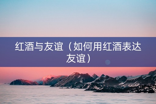 红酒与友谊（如何用红酒表达友谊）