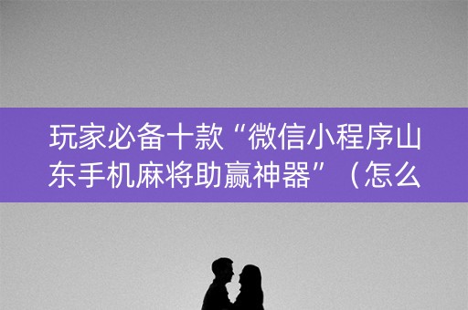 玩家必备十款“微信小程序山东手机麻将助赢神器”（怎么设置能有好牌)
