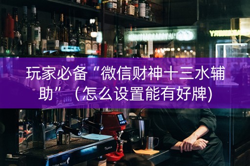 玩家必备“微信财神十三水辅助”（怎么设置能有好牌)