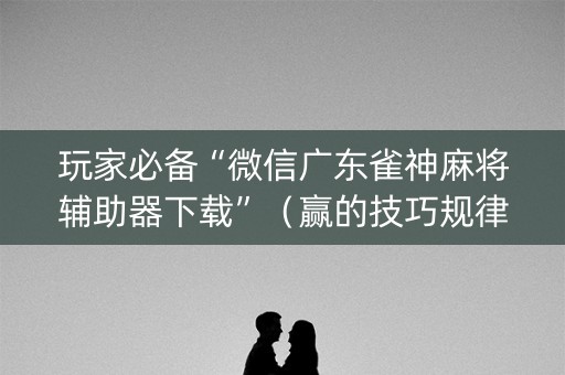 玩家必备“微信广东雀神麻将辅助器下载”（赢的技巧规律)