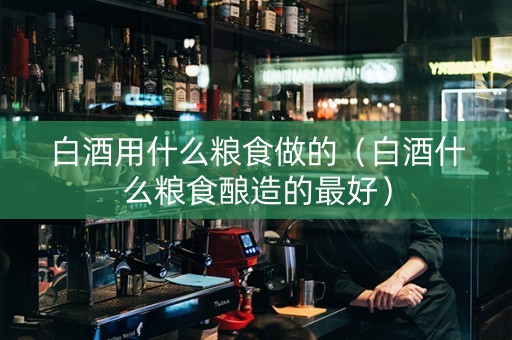 白酒用什么粮食做的（白酒什么粮食酿造的最好）