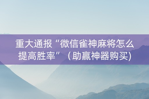 重大通报“微信雀神麻将怎么提高胜率”（助赢神器购买)