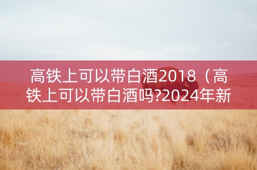 高铁上可以带白酒2018（高铁上可以带白酒吗?2024年新规）