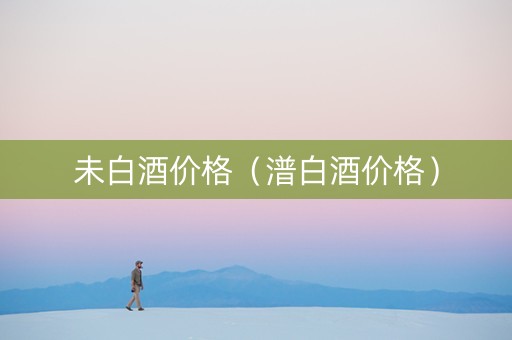 未白酒价格（潽白酒价格）