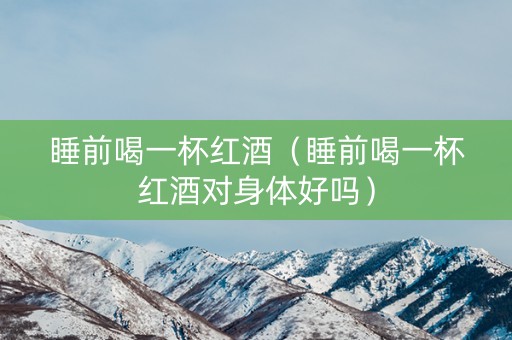 睡前喝一杯红酒（睡前喝一杯红酒对身体好吗）