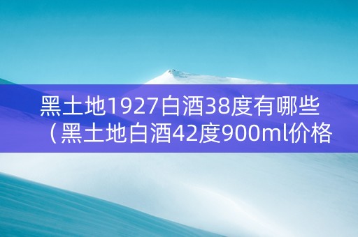 黑土地1927白酒38度有哪些（黑土地白酒42度900ml价格）
