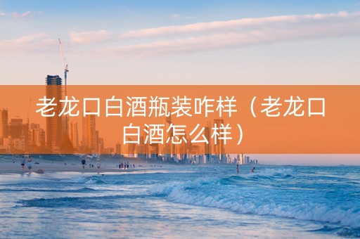 老龙口白酒瓶装咋样（老龙口白酒怎么样）