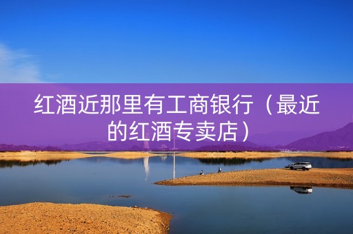 红酒近那里有工商银行（最近的红酒专卖店）