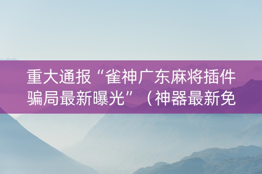 重大通报“雀神广东麻将插件骗局最新曝光”（神器最新免费)