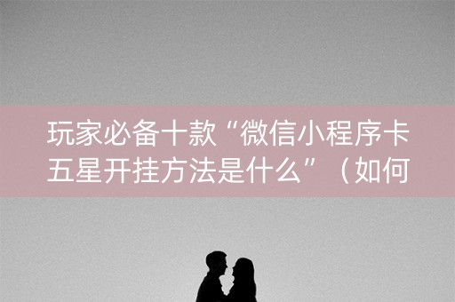 玩家必备十款“微信小程序卡五星开挂方法是什么”（如何让系统发好牌)