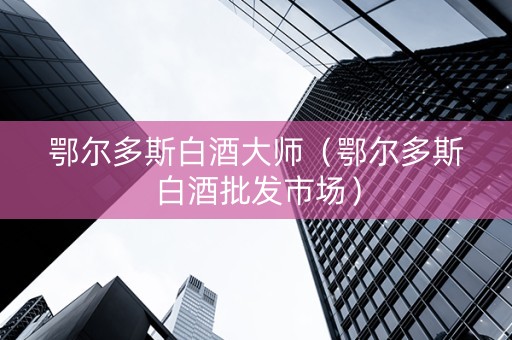 鄂尔多斯白酒大师（鄂尔多斯白酒批发市场）