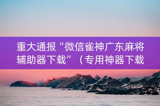 重大通报“微信雀神广东麻将辅助器下载”（专用神器下载)