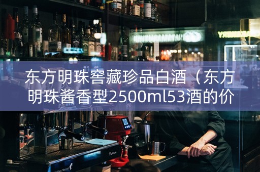 东方明珠窖藏珍品白酒（东方明珠酱香型2500ml53酒的价格）