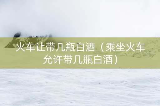 火车让带几瓶白酒（乘坐火车允许带几瓶白酒）
