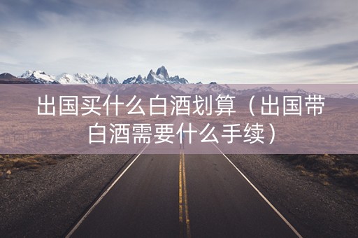 出国买什么白酒划算（出国带白酒需要什么手续）