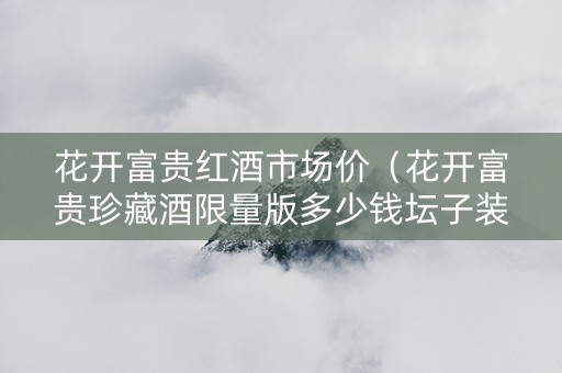 花开富贵红酒市场价（花开富贵珍藏酒限量版多少钱坛子装红花）