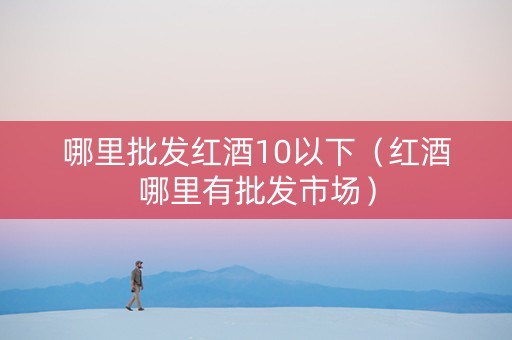 哪里批发红酒10以下（红酒哪里有批发市场）