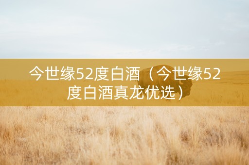 今世缘52度白酒（今世缘52度白酒真龙优选）
