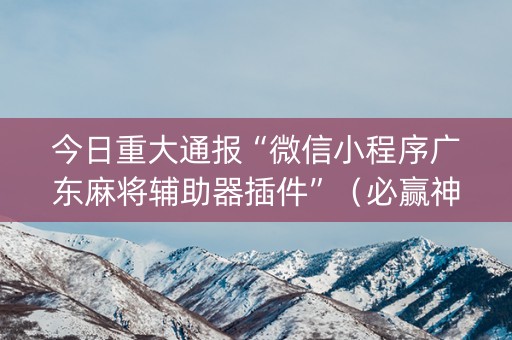 今日重大通报“微信小程序广东麻将辅助器插件”（必赢神器)