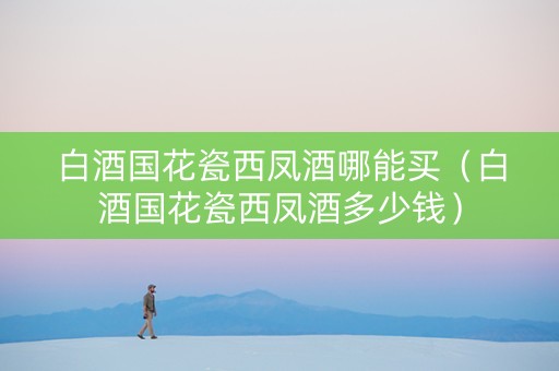 白酒国花瓷西凤酒哪能买（白酒国花瓷西凤酒多少钱）