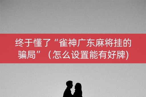 终于懂了“雀神广东麻将挂的骗局”（怎么设置能有好牌)