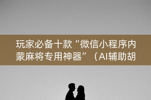 玩家必备十款“微信小程序内蒙麻将专用神器”（AI辅助胡牌规则)