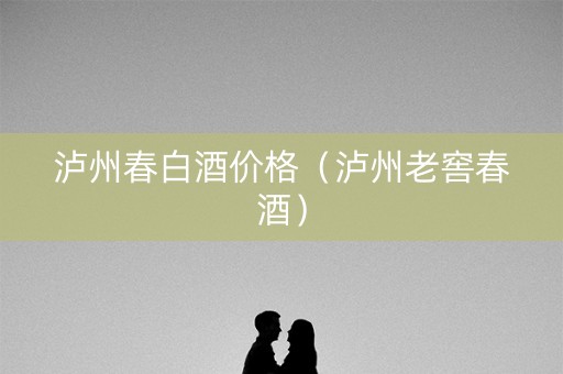 泸州春白酒价格（泸州老窖春酒）