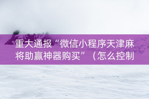 重大通报“微信小程序天津麻将助赢神器购买”（怎么控制输赢)