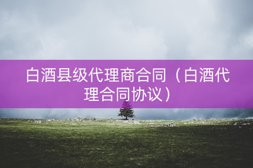 白酒县级代理商合同（白酒代理合同协议）