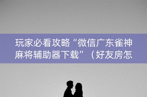 玩家必看攻略“微信广东雀神麻将辅助器下载”（好友房怎么才能赢)