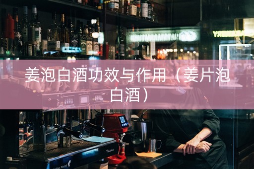 姜泡白酒功效与作用（姜片泡白酒）