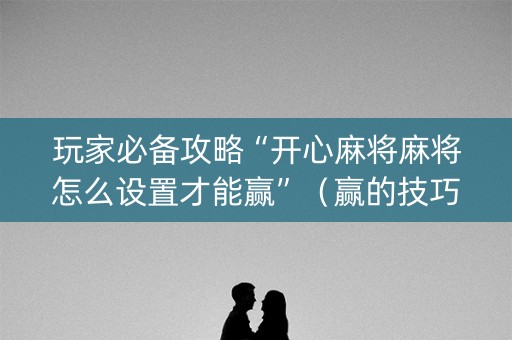 玩家必备攻略“开心麻将麻将怎么设置才能赢”（赢的技巧规律)