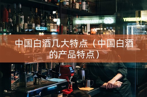 中国白酒几大特点（中国白酒的产品特点）