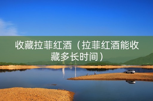 收藏拉菲红酒（拉菲红酒能收藏多长时间）
