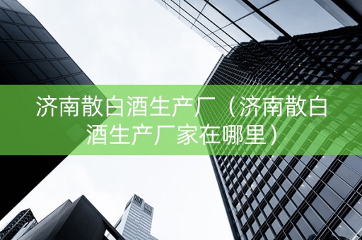 济南散白酒生产厂（济南散白酒生产厂家在哪里）