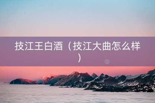 技江王白酒（技江大曲怎么样）