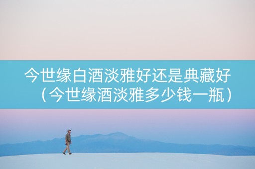 今世缘白酒淡雅好还是典藏好（今世缘酒淡雅多少钱一瓶）